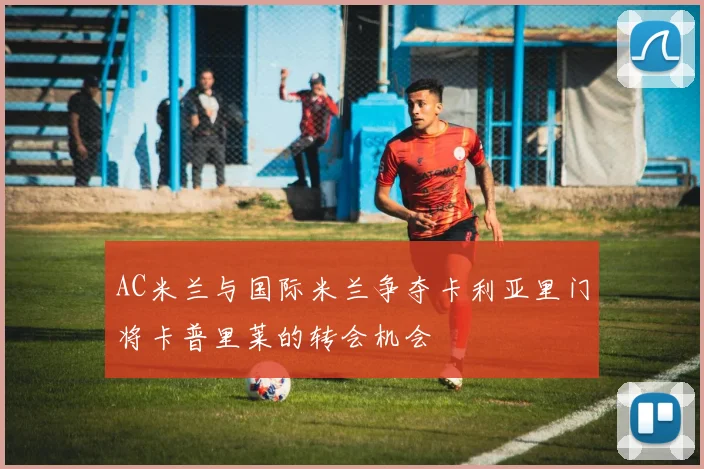 AC米兰与国际米兰争夺卡利亚里门将卡普里莱的转会机会