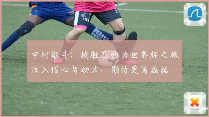 中村敬斗：战胜巴西为世界杯之旅注入信心与动力，期待更高成就