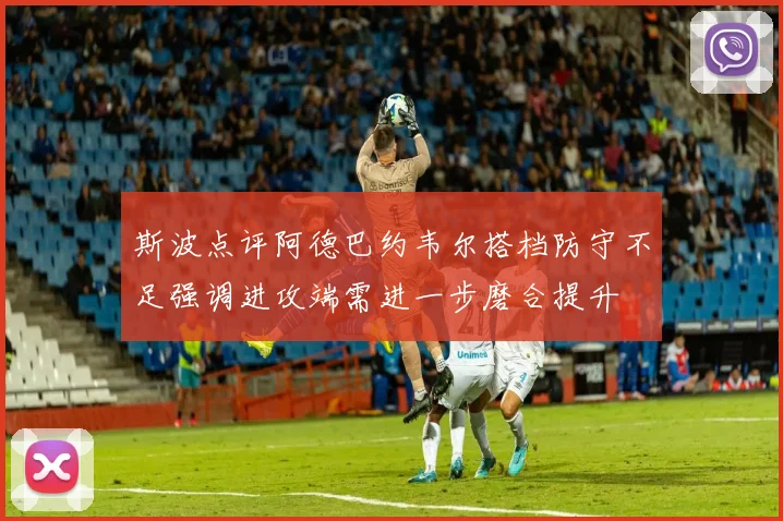 斯波点评阿德巴约韦尔搭档防守不足强调进攻端需进一步磨合提升