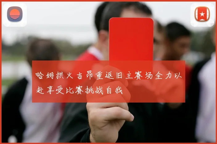 哈姆拱火吉昂重返旧主赛场全力以赴享受比赛挑战自我