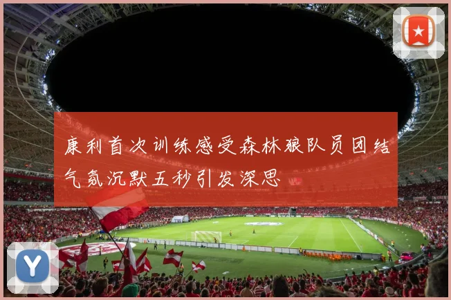 康利首次训练感受森林狼队员团结气氛沉默五秒引发深思