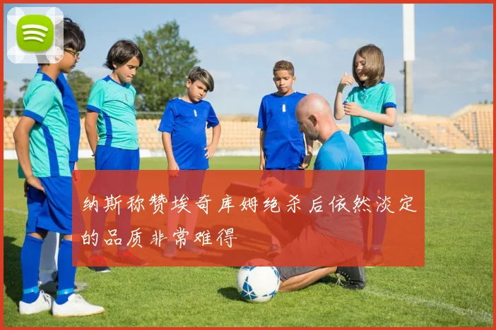 纳斯称赞埃奇库姆绝杀后依然淡定的品质非常难得