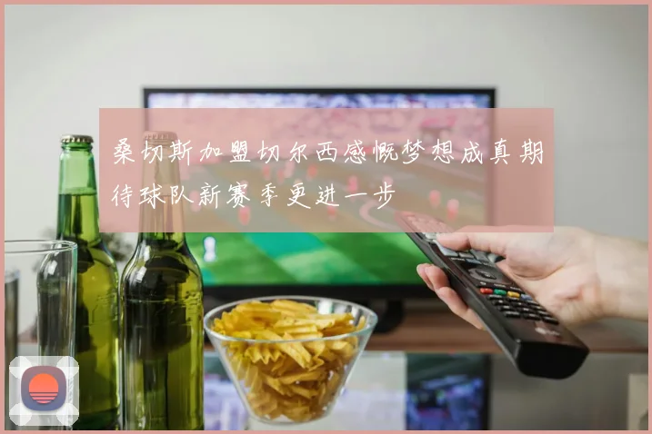 桑切斯加盟切尔西感慨梦想成真期待球队新赛季更进一步