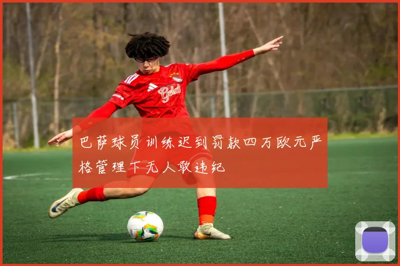 巴萨球员训练迟到罚款四万欧元严格管理下无人敢违纪