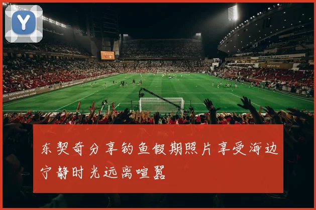 东契奇分享钓鱼假期照片享受海边宁静时光远离喧嚣