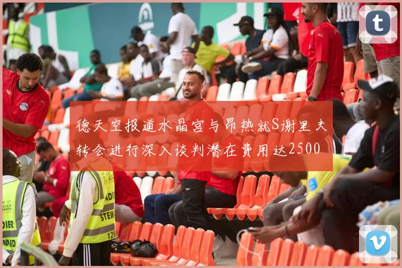 德天空报道水晶宫与昂热就S谢里夫转会进行深入谈判潜在费用达2500万欧元