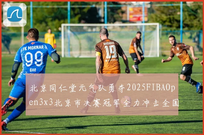 北京同仁堂元气队勇夺2025FIBAOpen3x3北京市决赛冠军全力冲击全国赛场