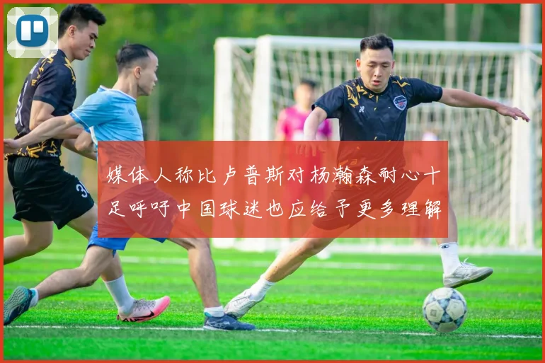 媒体人称比卢普斯对杨瀚森耐心十足呼吁中国球迷也应给予更多理解与支持