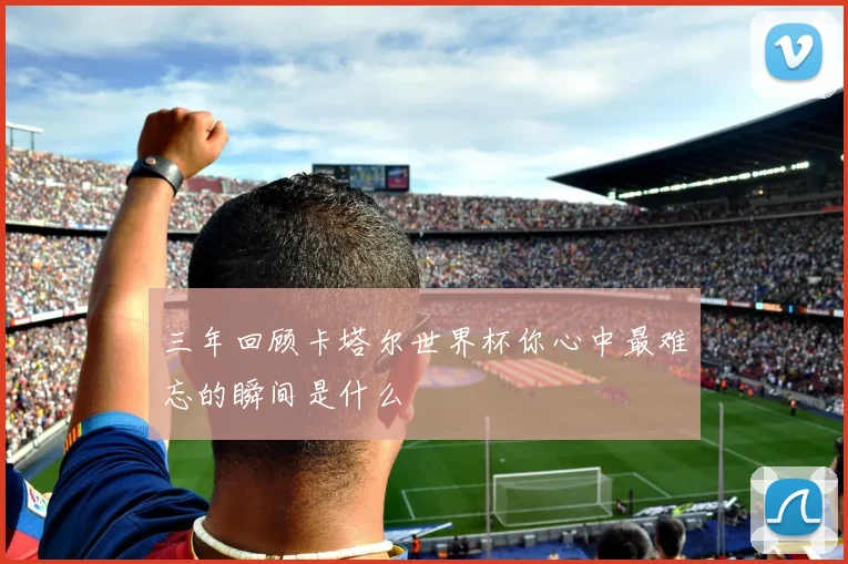 三年回顾卡塔尔世界杯你心中最难忘的瞬间是什么