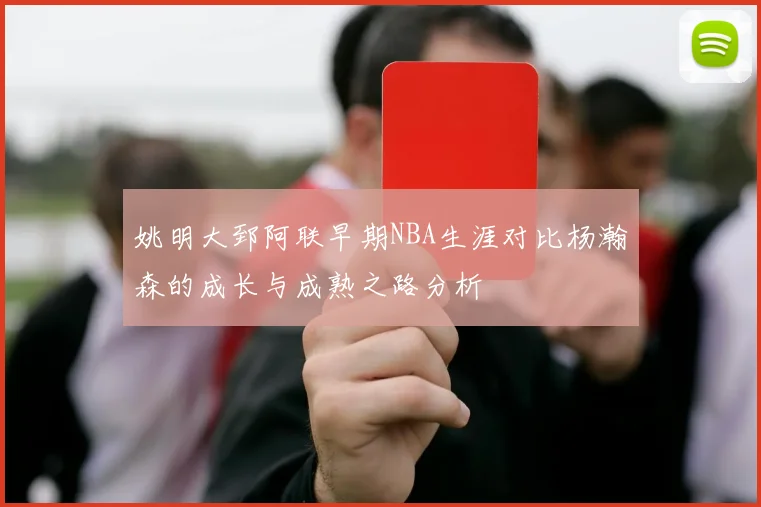 姚明大郅阿联早期NBA生涯对比杨瀚森的成长与成熟之路分析