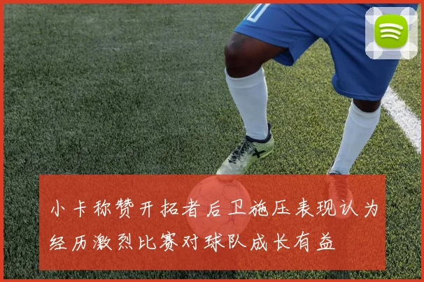 小卡称赞开拓者后卫施压表现认为经历激烈比赛对球队成长有益