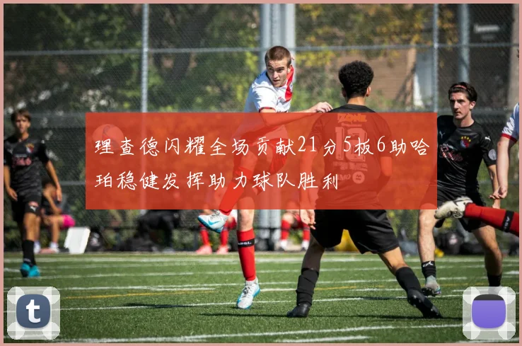 理查德闪耀全场贡献21分5板6助哈珀稳健发挥助力球队胜利
