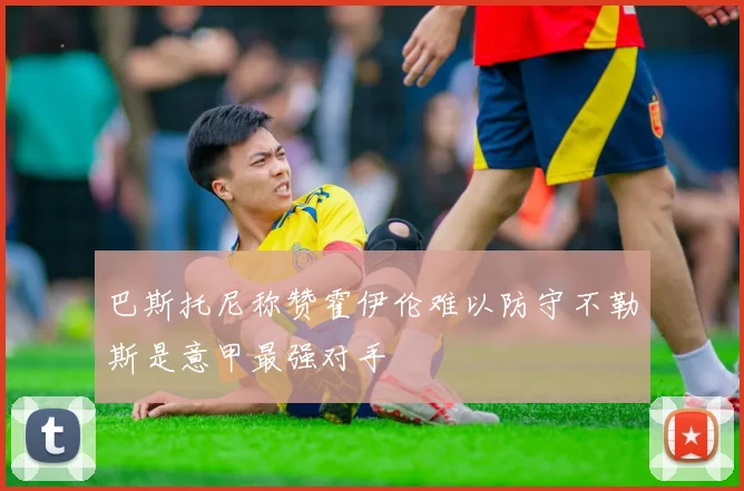 巴斯托尼称赞霍伊伦难以防守不勒斯是意甲最强对手