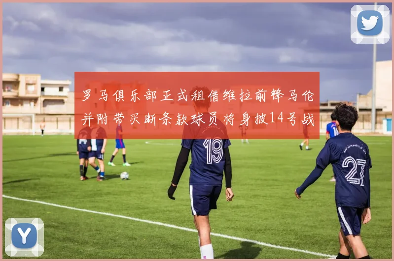 罗马俱乐部正式租借维拉前锋马伦并附带买断条款球员将身披14号战袍