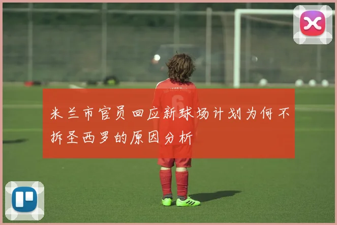 米兰市官员回应新球场计划为何不拆圣西罗的原因分析