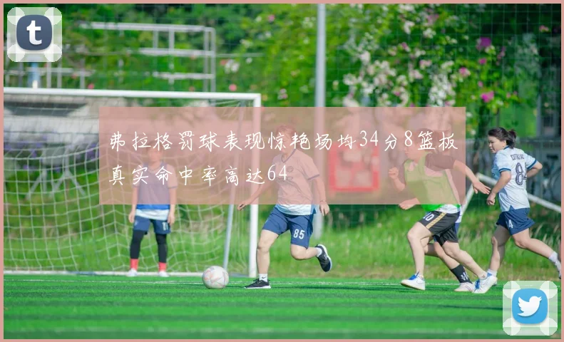 弗拉格罚球表现惊艳场均34分8篮板真实命中率高达64